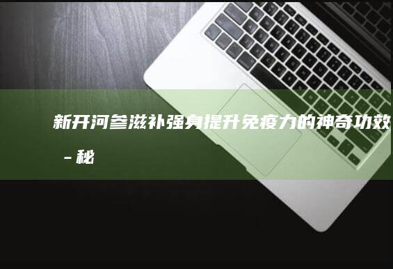 新开河参：滋补强身、提升免疫力的神奇功效揭秘